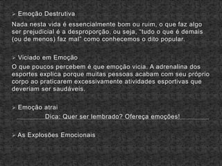  Emoção Destrutiva
Nada nesta vida é essencialmente bom ou ruim, o que faz algo
ser prejudicial é a desproporção, ou seja, “tudo o que é demais
(ou de menos) faz mal” como conhecemos o dito popular.
 Viciado em Emoção
O que poucos percebem é que emoção vicia. A adrenalina dos
esportes explica porque muitas pessoas acabam com seu próprio
corpo ao praticarem excessivamente atividades esportivas que
deveriam ser saudáveis.
 Emoção atrai
Dica: Quer ser lembrado? Ofereça emoções!
 As Explosões Emocionais
 