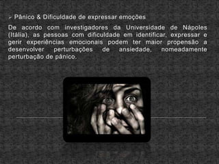  Pânico & Dificuldade de expressar emoções
De acordo com investigadores da Universidade de Nápoles
(Itália), as pessoas com dificuldade em identificar, expressar e
gerir experiências emocionais podem ter maior propensão a
desenvolver perturbações de ansiedade, nomeadamente
perturbação de pânico.
 