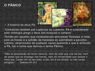 O PÂNICO
 A história de deus Pã
“Conhecido também por Lupércus ou Lupércio, Pã é considerado
pela mitologia grega o deus dos bosques e campos”.
Temido por aqueles que necessitavam atravessar florestas à noite,
pois as trevas e a solidão da travessia os submetiam a pavores
súbitos, desprovidos de qualquer causa aparente e que é atribuído
a Pã, daí o nome que derivou o termo Pânico.
“Não te assustarás do terror noturno, nem da seta que voa de dia, nem
da peste que se propaga nas trevas, nem da mortandade que assola o
meio dia. Caiam mil ao teu lado, e dez mil à tua direita; tu não serás
atingido.” Salmos 91:5-7
 