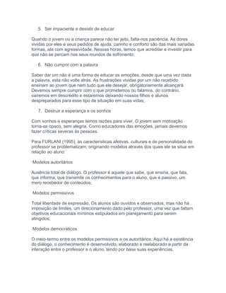 5. Ser impaciente e desistir de educar
Quando o jovem ou a criança parece não ter jeito, falta-nos paciência. As dores
vividas por eles e seus pedidos de ajuda, carinho e conforto são das mais variadas
formas, até com agressividade. Nessas horas, temos que acreditar e investir para
que não se percam nos seus mundos de sofrimento;
6. Não cumprir com a palavra
Saber dar um não é uma forma de educar as emoções, desde que uma vez dada
a palavra, esta não volte atrás. As frustrações vividas por um não recebido
ensinam ao jovem que nem tudo que ele desejar, obrigatoriamente alcançará.
Devemos sempre cumprir com o que prometemos ou falamos, do contrário,
cairemos em descrédito e estaremos deixando nossos filhos e alunos
despreparados para esse tipo de situação em suas vidas;
7. Destruir a esperança e os sonhos
Com sonhos e esperanças temos razões para viver. O jovem sem motivação
torna-se opaco, sem alegria. Como educadores das emoções, jamais devemos
fazer críticas severas às pessoas.
Para FURLANI (1995), as características afetivas, culturais e de personalidade do
professor se problematizam, originando modelos através dos quais ele se situa em
relação ao aluno:
·Modelos autoritários
Ausência total de diálogo. O professor é aquele que sabe, que ensina, que fala,
que informa, que transmite os conhecimentos para o aluno, que é passivo, um
mero recebedor de conteúdos;
·Modelos permissivos
Total liberdade de expressão. Os alunos são ouvidos e observados, mas não há
imposição de limites, um direcionamento dado pelo professor, uma vez que faltam
objetivos educacionais mínimos estipulados em planejamento para serem
atingidos;
·Modelos democráticos
O meio-termo entre os modelos permissivos e os autoritários. Aqui há a existência
do diálogo, o conhecimento é desenvolvido, elaborado e reelaborado a partir da
interação entre o professor e o aluno, tendo por base suas experiências.
 