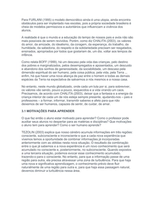 Para FURLANI (1995) o modelo democrático ainda é uma utopia, ainda encontra
obstáculos para ser implantado nas escolas, pois a própria sociedade brasileira é
cheia de modelos permissivos e autoritários que influenciam a vivência dos
alunos.
A realidade é que o mundo e a educação do tempo de nossos pais e avós não são
mais possíveis de serem revividos. Porém, como diz CHALITA (2003), os valores
do amor, da amizade, do idealismo, da coragem, da esperança, do trabalho, da
humildade, da sabedoria, do respeito e da solidariedade precisam ser resgatados,
ensinados, apropriados por todos que gostariam de, um dia, voltar aos tempos de
infância.
Como relata BOFF (1999), há um descaso pela vida das crianças, pelo destino
dos pobres e marginalizados, pelos desempregados e aposentados, um descuido
e abandono dos sonhos de generosidade, da sociabilidade, um descaso pela
dimensão espiritual do ser humano, pela coisa pública, pela vida, pela Terra ...
enfim, há que haver uma nova aliança de paz entre o homem e todas as demais
espécies da Terra na expectativa de salvarmos a nós mesmos e a nossa casa.
No entanto, neste mundo globalizado, onde cada um luta por si, para sobreviver,
os valores vão sendo, pouco a pouco, esquecidos e a vida virando um caos.
Precisamos, de acordo com CHALITA (2003), deixar que a fantasia e a energia da
criança interior de cada um de nós esteja sempre presente, ajudando-nos – pais e
professores – a formar, informar, transmitir saberes e afeto para que não
deixemos de ser humanos, capazes de sentir, de cuidar, de amar.
3.1 MOTIVAÇÕES PARA APRENDER
O que faz então o aluno estar motivado para aprender? Como o professor pode
auxiliar seus alunos no despertar para as matérias e disciplinas? Que motivações
o aluno tem para aprender? Como o ser humano aprende?
TEZOLIN (2003) explica que nosso cérebro acumula informações em três regiões:
consciente, subconsciente e inconsciente e que a cada nova experiência que
vivemos temos a oportunidade de combinar informações já incorporadas
anteriormente com as obtidas nesta nova situação. O resultado da combinação
entre o que já sabemos e a nova experiência é um novo conhecimento que será
acumulado no consciente e, posteriormente, no subconsciente. Quando expostos
a uma terceira situação, podemos evocar esse conhecimento acumulado,
trazendo-o para o consciente. No entanto, para que a informação passe de uma
região para outra, ela precisa atravessar uma zona de turbulência. Para que haja
uma nova e significativa aprendizagem, o conhecimento prévio deve fluir
naturalmente de uma região para outra e, para que haja essa passagem natural,
devemos diminuir a turbulência nessa área.
 