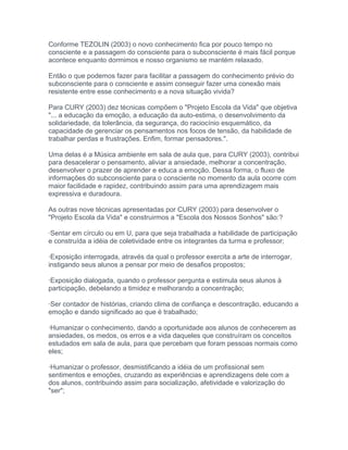 Conforme TEZOLIN (2003) o novo conhecimento fica por pouco tempo no
consciente e a passagem do consciente para o subconsciente é mais fácil porque
acontece enquanto dormimos e nosso organismo se mantém relaxado.
Então o que podemos fazer para facilitar a passagem do conhecimento prévio do
subconsciente para o consciente e assim conseguir fazer uma conexão mais
resistente entre esse conhecimento e a nova situação vivida?
Para CURY (2003) dez técnicas compõem o "Projeto Escola da Vida" que objetiva
"... a educação da emoção, a educação da auto-estima, o desenvolvimento da
solidariedade, da tolerância, da segurança, do raciocínio esquemático, da
capacidade de gerenciar os pensamentos nos focos de tensão, da habilidade de
trabalhar perdas e frustrações. Enfim, formar pensadores.".
Uma delas é a Música ambiente em sala de aula que, para CURY (2003), contribui
para desacelerar o pensamento, aliviar a ansiedade, melhorar a concentração,
desenvolver o prazer de aprender e educa a emoção. Dessa forma, o fluxo de
informações do subconsciente para o consciente no momento da aula ocorre com
maior facilidade e rapidez, contribuindo assim para uma aprendizagem mais
expressiva e duradoura.
As outras nove técnicas apresentadas por CURY (2003) para desenvolver o
"Projeto Escola da Vida" e construirmos a "Escola dos Nossos Sonhos" são:?
·Sentar em círculo ou em U, para que seja trabalhada a habilidade de participação
e construída a idéia de coletividade entre os integrantes da turma e professor;
·Exposição interrogada, através da qual o professor exercita a arte de interrogar,
instigando seus alunos a pensar por meio de desafios propostos;
·Exposição dialogada, quando o professor pergunta e estimula seus alunos à
participação, debelando a timidez e melhorando a concentração;
·Ser contador de histórias, criando clima de confiança e descontração, educando a
emoção e dando significado ao que é trabalhado;
·Humanizar o conhecimento, dando a oportunidade aos alunos de conhecerem as
ansiedades, os medos, os erros e a vida daqueles que construíram os conceitos
estudados em sala de aula, para que percebam que foram pessoas normais como
eles;
·Humanizar o professor, desmistificando a idéia de um profissional sem
sentimentos e emoções, cruzando as experiências e aprendizagens dele com a
dos alunos, contribuindo assim para socialização, afetividade e valorização do
"ser";
 
