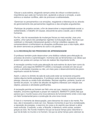 ·Educar a auto-estima, elogiando sempre antes de criticar e evidenciando a
importância que cada ser humano tem, ajudando a educar a emoção, a auto-
estima e a resolver conflitos, além de promover a solidariedade;
·Gerenciar os pensamentos e as emoções, resgatando a liderança do eu através
do gerenciamento dos pensamentos negativos e das emoções angustiantes;
·Participar de projetos sociais, a fim de desenvolver a responsabilidade social, a
solidariedade, o trabalho em equipe, educando-se para a saúde, paz e direitos
humanos.
Por fim, não há necessidade de mudanças físicas no meio escolar, mas uma
quebra, uma ruptura dos paradigmas vigentes na Educação atual. Técnicas que
viabilizam a interação interpessoal ajudam a formar cidadãos capazes de
compreenderem e enfrentarem as situações conflituosas que a vida impõe, além
de serem sensíveis ao problema do outro e do planeta.
3.2 A RECREAÇÃO NO PROCESSO DE APRENDIZAGEM
O professor também pode desenvolver uma didática voltada para efetuação do
processo de ensino e aprendizagem. Inúmeras são as ferramentas e as idéias que
podem ser postas em campo na hora de realizar tão importante tarefa.
A recreação contribui muito para elevação da auto-estima do aluno bem como do
professor, pois segundo MARIOTTI (2004) a recreação consiste em dar-se por
inteiro a atividades impostas ou não, um meio para o desenvolvimento bio-psico-
espiritual e social do homem.
Assim, o aluno no âmbito da sala de aula pode estar se recreando enquanto
realiza alguma tarefa pedagógica. O professor pode estar se recreando enquanto
planeja, executa ou avalia suas atividades. Recrear significa, portanto, buscar um
sentido de prazer, no cultivo de atitudes de legítimo interesse com relação aos
objetos, pessoas e atividades gratificantes.
A recreação permite ao homem ser feliz uma vez que, mesmo no mais pesado
trabalho, encontra significado e prazer em realizá-lo. MARIOTTI (2004) fala que
parece que o mundo busca uma nova estrutura de funcionamento onde o ócio seja
um fator fundamental para a construção de uma nova moral.
O ócio é o momento de desocupação, para descanso do corpo e da mente. Por
isso, ele é necessário a todo ser vivo. Nesses momentos é que há a revitalização,
a reposição de energias, o exercício do corpo e do espírito que deixam a alma
mais evoluída. O esporte, a arte, a filosofia, a literatura, entre outras, existem
graças ao ócio. No mundo moderno há que se buscar tempo para vislumbrar o
que há de belo no mundo e no homem, há que se achar tempo para valorizar as
 