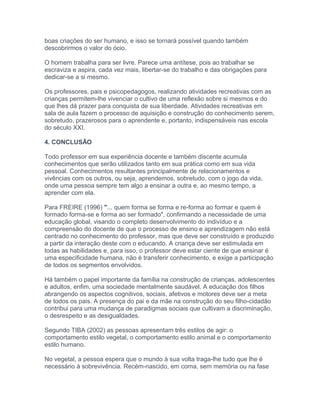 boas criações do ser humano, e isso se tornará possível quando também
descobrirmos o valor do ócio.
O homem trabalha para ser livre. Parece uma antítese, pois ao trabalhar se
escraviza e aspira, cada vez mais, libertar-se do trabalho e das obrigações para
dedicar-se a si mesmo.
Os professores, pais e psicopedagogos, realizando atividades recreativas com as
crianças permitem-lhe vivenciar o cultivo de uma reflexão sobre si mesmos e do
que lhes dá prazer para conquista de sua liberdade. Atividades recreativas em
sala de aula fazem o processo de aquisição e construção do conhecimento serem,
sobretudo, prazerosos para o aprendente e, portanto, indispensáveis nas escola
do século XXI.
4. CONCLUSÃO
Todo professor em sua experiência docente e também discente acumula
conhecimentos que serão utilizados tanto em sua prática como em sua vida
pessoal. Conhecimentos resultantes principalmente de relacionamentos e
vivências com os outros, ou seja, aprendemos, sobretudo, com o jogo da vida,
onde uma pessoa sempre tem algo a ensinar a outra e, ao mesmo tempo, a
aprender com ela.
Para FREIRE (1996) "... quem forma se forma e re-forma ao formar e quem é
formado forma-se e forma ao ser formado", confirmando a necessidade de uma
educação global, visando o completo desenvolvimento do indivíduo e a
compreensão do docente de que o processo de ensino e aprendizagem não está
centrado no conhecimento do professor, mas que deve ser construído e produzido
a partir da interação deste com o educando. A criança deve ser estimulada em
todas as habilidades e, para isso, o professor deve estar ciente de que ensinar é
uma especificidade humana, não é transferir conhecimento, e exige a participação
de todos os segmentos envolvidos.
Há também o papel importante da família na construção de crianças, adolescentes
e adultos, enfim, uma sociedade mentalmente saudável. A educação dos filhos
abrangendo os aspectos cognitivos, sociais, afetivos e motores deve ser a meta
de todos os pais. A presença do pai e da mãe na construção do seu filho-cidadão
contribui para uma mudança de paradigmas sociais que cultivam a discriminação,
o desrespeito e as desigualdades.
Segundo TIBA (2002) as pessoas apresentam três estilos de agir: o
comportamento estilo vegetal, o comportamento estilo animal e o comportamento
estilo humano.
No vegetal, a pessoa espera que o mundo à sua volta traga-lhe tudo que lhe é
necessário à sobrevivência. Recém-nascido, em coma, sem memória ou na fase
 