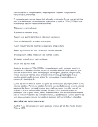 senil adotamos o comportamento vegetal pois se ninguém nos prover do
indispensável, morremos.
O comportamento animal é caracterizado pela movimentação e a busca instintiva
pelo que precisamos para sobreviver e perpetuar a espécie. TIBA (2002) diz que
os humanos adotam o estilo animal quando:
·Não usam a racionalidade;
·Repetem os mesmos erros;
·Fazem só o que foi aprendido e não criam novidades;
·Suas vontades estão acima da adequação;
·Agem impulsivamente mesmo que depois se arrependam;
·Agem egoisticamente, sem pensar nas demais pessoas;
·Desrespeitam a ética relacional e as normas sociais;
·Pirateiam e danificam o meio ambiente;
·Usam a lei do mais forte.
Ainda de acordo com TIBA (2002) o comportamento estilo humano, superiore
característico de cérebros mais evoluídos é aquele adotado pelas pessoas que
buscam a felicidade a partir da integração de disciplina, gratidão, religiosidade,
ética e cidadania visando a sua própria sobrevivência, perpetuação de sua
espécie, preservação do meio ambiente, formação de grupos solidários e
construção da civilização.
Cuidar de nossos filhos e alunos faz parte da necessidade de perpetuarmos a nós
e nossa espécie. Porém, na espécie humana esse cuidado não se resume apenas
a apresentar-lhes o necessário à sua sobrevivência, como no estilo vegetal, ou
fazê-los buscar o indispensável através de seus próprios recursos sem se
preocupar com o que o rodeia, como no estilo animal, mas educar humanamente
para o verdadeiro sentido de sermos humanos, a solidariedade. E esse objetivo só
será alcançado por meio da formação de pessoas afetivamente bem educadas.
REFERÊNCIAS BIBLIOGRÁFICAS
ALVES, R. A. Conversas com quem gosta de ensinar. 20 ed. São Paulo: Cortez
Editora. 1985.
 