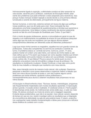 Intrinsecamente ligada à cognição, a afetividade constitui-se fator essencial na
vida escolar, devendo pois o professor, sobretudo da Educação Infantil, estar
ciente dos problemas que pode enfrentar e estar preparado para resolvê-los. Isso
porque muitas crianças revelam rejeição à escola devido a uma primeira infância
tumultuada e carente de afetividade, principalmente da figura materna.
Somos humanos, e como tais, estamos sempre em busca de algo que justifique
nossa existência, que nos dê razão para viver. Essa motivação faz dos
educadores uma fonte inesgotável de questionamentos e dúvidas que queremos e
buscamos solucionar. Uma delas é o baixo rendimento dos alunos justamente
quando se fala de uma Educação de Qualidade para Todos. O que falta?...
Com o intuito de ajudar professores, alunos e comunidade em geral no que diz
respeito a um melhoramento na qualidade do ensino foi que decidimos pesquisar
sobre algo que há muito me inquietava: por que alguns alunos adotam
comportamentos diferentes em diferentes aulas de diferentes professores?
Logo que iniciei minha carreira no magistério, espelhei-me num grande número de
professores. Todos eles competentes no domínio do conteúdo e controle da
turma. O problema estava aí: controle da turma. Como eu, jovem, 17 anos,
poderia manter em ordem uma sala inteira, com alunos de minha idade ou até
mais velhos que eu? Foi assim que busquei ser como aqueles mestres que tinham
a sua autoridade como ponto máximo na sala e em sua profissão. Conseguia às
vezes, outras não. O que faltava? Pouco a pouco fui sendo quem eu era e
adotando uma postura mais de brincalhão e colega do que de professor. Os
resultados no rendimento mudaram. Gostei! Continuei, e hoje vejo como ponto
forte do meu trabalho a interação que mantenho com meus alunos.
Mas, essa interação ocorre de maneira muito natural, não a planejo. Queremos
pesquisar e descobrir como posso desenvolver e organizar melhor a relação que
terei com meus alunos durante as aulas e, com isso superar alguns outros
problemas que ainda enfrento, ajudando outros professores e,
conseqüentemente,seus alunos a obterem resultados mais prazerosos na sua
rotina escolar.
A Educação no Brasil enfrenta crises. Técnicas, teorias, metodologias, programas
são freqüentemente implantados sem muitos resultados aparentes. A reprovação
ainda é grande. A evasão ainda é realidade. O vestibular ainda é o "bicho-papão".
O desemprego ainda existe. As multinacionais ainda estão aqui, e cada vez mais
fortes. Os alunos concluem os níveis de ensino sem a bagagem esperada.
E,diante dessa problemática, que não é só escolar, mas cultural, social e depende
do tempo em que se vive, resolvi investigar sobre os resultados que a integração
de uma política da afetividade na sala de aula poderia trazer. E assim, proponho-
me a apresentar neste trabalho fundamentação e idéias para comprovar a eficácia
dessa didática do cuidado com o outro.
 