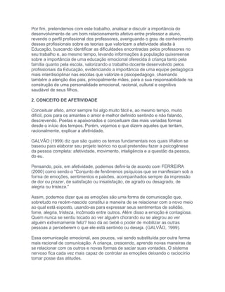 Por fim, pretendemos com este trabalho, analisar e discutir a importância do
desenvolvimento de um bom relacionamento afetivo entre professor e aluno,
revendo o perfil profissional dos professores, averiguando o grau de conhecimento
desses profissionais sobre as teorias que valorizam a afetividade aliada à
Educação, buscando identificar as dificuldades encontradas pelos professores no
seu trabalho e, ao mesmo tempo, levando informações à população quixereense
sobre a importância de uma educação emocional oferecida à criança tanto pela
família quanto pela escola, valorizando o trabalho docente desenvolvido pelos
profissionais da Educação, evidenciando a importância de uma equipe pedagógica
mais interdisciplinar nas escolas que valorize o psicopedagogo, chamando
também a atenção dos pais, principalmente mães, para a sua responsabilidade na
construção de uma personalidade emocional, racional, cultural e cognitiva
saudável de seus filhos.
2. CONCEITO DE AFETIVIDADE
Conceituar afeto, amor sempre foi algo muito fácil e, ao mesmo tempo, muito
difícil, pois para os amantes o amor é melhor definido sentindo e não falando,
descrevendo. Poetas e apaixonados o conceituam das mais variadas formas
desde o início dos tempos. Porém, vejamos o que dizem aqueles que tentam,
racionalmente, explicar a afetividade.
GALVÃO (1999) diz que são quatro os temas fundamentais nos quais Wallon se
baseou para elaborar seu projeto teórico no qual pretendeu fazer a psicogênese
da pessoa completa: afetividade, movimento, inteligência e a questão da pessoa,
do eu.
Pensando, pois, em afetividade, podemos defini-la de acordo com FERREIRA
(2000) como sendo o "Conjunto de fenômenos psíquicos que se manifestam sob a
forma de emoções, sentimentos e paixões, acompanhados sempre da impressão
de dor ou prazer, de satisfação ou insatisfação, de agrado ou desagrado, de
alegria ou tristeza."
Assim, podemos dizer que as emoções são uma forma de comunicação que,
sobretudo no recém-nascido constitui a maneira de se relacionar com o novo meio
ao qual está exposto, usando-as para expressar seus sentimentos de solidão,
fome, alegria, tristeza, incômodo entre outros. Além disso a emoção é contagiosa.
Quem nunca se sentiu tocado ao ver alguém chorando ou se alegrou ao ver
alguém extremamente feliz? Isso dá ao bebê o poder de mobilizar as outras
pessoas a perceberem o que ele está sentindo ou deseja. (GALVÂO, 1999).
Essa comunicação emocional, aos poucos, vai sendo substituída por outra forma
mais racional de comunicação. A criança, crescendo, aprende novas maneiras de
se relacionar com os outros e novas formas de saciar suas vontades. O sistema
nervoso fica cada vez mais capaz de controlar as emoções deixando o raciocínio
tomar posse das atitudes.
 