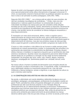 Apesar de exibir uma linguagem verbal bem desenvolvida, a criança menor de 6
anos (aproximadamente) ainda utiliza intensamente a linguagem emocional. O
choro, as expressões corporal e facial permitem ao professor perceber seu aluno.
Isso é coisa a ser pensada na prática pedagógica. (GALVÃO, 1999).
Segundo GALVÃO (1999) "... se a criança está ao sabor de suas emoções, ela
não tem condições neurológicas de controlá-las...". Então, mais uma vez,
destacamos o valoroso papel do professor na compreensão do grau de
maturidade neurológico da criança para que não considere certas atitudes
tomadas por ela como indisciplina, manha, atrevimento ou hipocrisia. Devemos ter
consciência da importância da afetividade para o desenvolvimento emocional da
criança, mas também temos de considerar os fatores biológicos necessários a
esse desenvolvimento.
É necessário um meio sócio-emocional, afetivo, motor e cognitivo para o
desenvolvimento da criança menor de três anos, pois é nesta fase que ocorre a
aquisição da linguagem. Neste momento as emoções têm um importante papel no
desenvolvimento do indivíduo, mas são nos primeiros meses de vida que elas
terão o papel de garantir a sobrevivência do bebê e progresso da noção do EU.
O amor e o ódio compõem a vida afetiva do ser humano e estão sempre juntos,
interferindo em nossos pensamentos e ações. A compreensão das emoções e os
sentimentos são essenciais no entendimento da afetividade. Emoções causam
efeitos intensos e imediatos no organismo enquanto que os sentimentos são mais
amenos e duradouros. Quantas vezes nos preparamos para tomar determinada
atitude diante de um problema e a emoção nos fez reagir de forma totalmente
inesperada? As emoções são raiva, medo, nojo, tristeza, alegria, vergonha,
desprezo, empolgação etc. Sentimentos podem ser: amizade, ternura, entre
outros.
Na nossa cultura o homem é proibido de demonstrar suas emoções através do
choro enquanto a mulher é incentivada a isso. O importante, então, é entendermos
que a afetividade interfere no crescimento pessoal do ser, mas não está
indiferente a fatores biológicos, sociais e cognitivos, e que depende da cultura na
qual o indivíduo está inserido.
2.1 A CONSTRUÇÃO DOS AFETOS NA VIDA DA CRIANÇA
Na escola, a afetividade vem sendo debatida e defendida há alguns anos por
psicólogos, pedagogos, psicopedagogos, profissionais da educação e saúde em
geral. Porém, percebemos ainda uma grande defasagem em prestar um serviço
profissional que alie suas técnicas próprias à uma interação eficaz de
desenvolvimento de um relacionamento baseado no emocional. Professores e
educadores que incluíram essa teoria no seu cotidiano apontam para os evidentes
resultados positivos que conseguiram alcançar. Mas, antes de pensarmos na
escola como ambiente para desenvolvimento da personalidade da criança,
devemos alertar para o fato de que esta criança, ao entrar na escola, já tem uma
 