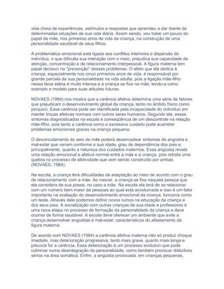 vida cheia de experiências, estímulos e respostas que aprendeu a dar diante de
determinadas situações de sua vida diária. Assim sendo, vou tratar um pouco do
papel da mãe, nos primeiros anos de vida da criança, na construção de uma
personalidade saudável de seus filhos.
A problemática emocional está ligada aos conflitos interiores e dispersão do
indivíduo, o que dificulta sua interação com o meio, prejudica sua capacidade de
atenção, concentração e de relacionamento interpessoal. A figura materna tem
papel decisivo na "prevenção" desses problemas. O afeto que ela dedica à
criança, especialmente nos cinco primeiros anos de vida, é responsável por
grande parcela da sua personalidade na vida adulta, pois a ligação mãe-filho
nessa faixa etária é muito intensa e a criança se fixa na mãe, tendo-a como
exemplo e modelo para suas atitudes futuras.
NOVAES (1984) nos mostra que a carência afetiva determina uma série de fatores
que prejudicam o desenvolvimento global da criança, tanto no âmbito físico como
psíquico. Essa carência pode ser identificada pela incapacidade do indivíduo em
manter trocas afetivas normais com outros seres humanos. Segundo ela, esses
sintomas diagnosticados na escola é conseqüência de um descontrole na relação
mãe-filho, pois tanto a carência como o excessivo cuidado pode acarretar
problemas emocionais graves na criança pequena.
O desvinculamento do seio da mãe poderá desencadear sintomas de angústia e
mal-estar que variam conforme a sua idade, grau de dependência dos pais e,
principalmente, quanto a natureza dos cuidados maternos. Essa angústia revela
uma relação emocional e afetiva normal entre a mãe e a criança, pois retrata uma
quebra no processo de afetividade que vem sendo construído por ambas
(NOVAES, 1984).
Na escola, a criança terá dificuldades de adaptação ao meio de acordo com o grau
de relacionamento com a mãe. Ao nascer, a criança se fixa naquela pessoa que
ela considera de sua posse, no caso a mãe. Na escola ela terá de se relacionar
com um número bem maior de pessoas ao qual está acostumada e isso é um fator
importante na avaliação do desenvolvimento emocional da criança, funciona como
um teste. Através dele podemos definir novos rumos na educação da criança e
dos seus pais. A socialização com outras crianças de sua idade e professores é
uma nova etapa no processo de formação da personalidade da criança e deve
ocorrer de forma saudável. A escola deve oferecer um ambiente que evite a
criança desenvolver angústias e mal-estar, característicos do afastamento da
figura materna.
De acordo com NOVAES (1984) a carência afetiva materna não só produz choque
imediato, mas deterioração progressiva, tanto mais grave, quanto mais longa e
precoce for a carência. Essa deterioração é um processo evolutivo que pode
culminar numa desintegração da personalidade, como também provocar distúrbios
sérios na área somática. Enfim, a angústia provocada, em crianças pequenas,
 