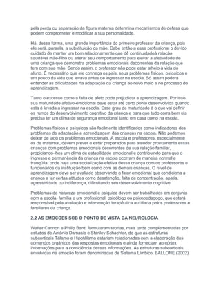 pela perda ou separação da figura materna determina mecanismos de defesa que
podem comprometer e modificar a sua personalidade.
Há, dessa forma, uma grande importância do primeiro professor da criança, pois
ele será, paraela, a substituição da mãe. Cabe então a esse profissional o devido
cuidado de manter um bom relacionamento que dê continuidadeà relação
saudável mãe-filho ou alterar seu comportamento para elevar a afetividade de
uma criança que demonstra problemas emocionais decorrentes da relação que
tem com sua mãe. Sendo assim, o professor não pode estar alheio à vida do
aluno. É necessário que ele conheça os pais, seus problemas físicos, psíquicos e
um pouco da vida que levava antes de ingressar na escola. Só assim poderá
entender as dificuldades na adaptação da criança ao novo meio e no processo de
aprendizagem.
Tanto o excesso como a falta de afeto pode prejudicar a aprendizagem. Por isso,
sua maturidade afetivo-emocional deve estar até certo ponto desenvolvida quando
esta é levada a ingressar na escola. Esse grau de maturidade é o que vai definir
os rumos do desenvolvimento cognitivo da criança e para que tudo corra bem ela
precisa ter um clima de segurança emocional tanto em casa como na escola.
Problemas físicos e psíquicos são facilmente identificados como indicadores dos
problemas de adaptação e aprendizagem das crianças na escola. Não podemos
deixar de lado os problemas emocionais. A escola e professores, especialmente
os de maternal, devem prever e estar preparados para atender prontamente essas
crianças com problemas emocionais decorrentes de sua relação familiar,
propiciando-lhes um clima de estabilidade emocional e contribuindo para que o
ingresso e permanência da criança na escola ocorram de maneira normal e
tranqüila, onde haja uma socialização efetiva dessa criança com os professores e
funcionários da instituição bem como com as demais crianças. O nível de
aprendizagem deve ser avaliado observando o fator emocional que condiciona a
criança a ter certas atitudes como desatenção, falta de concentração, apatia,
agressividade ou indiferença, dificultando seu desenvolvimento cognitivo.
Problemas de natureza emocional e psíquica devem ser trabalhados em conjunto
com a escola, família e um profissional, psicólogo ou psicopedagogo, que estará
responsável pela avaliação e intervenção terapêutica auxiliada pelos professores e
familiares da criança.
2.2 AS EMOÇÕES SOB O PONTO DE VISTA DA NEUROLOGIA
Walter Cannon e Philip Bard, formularam teorias, mais tarde complementadas por
estudos de Antônio Damasio e Stanley Schachter, de que as estruturas
subcorticais Tálamo e Hipotálamo estariam relacionadas com a elaboração dos
comandos orgânicos das respostas emocionais e ainda forneciam ao córtex
informações para a consciência dessas informações. As estruturas subcorticais
envolvidas na emoção foram denominadas de Sistema Límbico. BALLONE (2002).
 