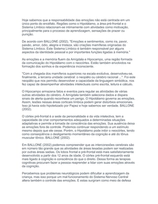 Hoje sabemos que a responsabilidade das emoções não está centrada em um
único ponto do encéfalo. Regiões como o Hipotálamo, a área pré-frontal e o
Sistema Límbico relacionam-se intimamente com atividades como motivação,
principalmente para o processo de aprendizagem, sensações de prazer ou
punição.
De acordo com BALLONE (2002), "Emoções e sentimentos, como ira, pavor,
paixão, amor, ódio, alegria e tristeza, são criações mamíferas originadas do
Sistema Límbico. Este Sistema Límbico é também responsável por alguns
aspectos da identidade pessoal e por importantes funções ligadas à memória."
As emoções e a memória fluem da Amígdala e Hipocampo, uma região formada
da comunicação do Hipotálamo com o neocórtex. Estão também envolvidos na
formação dos sonhos e da experiência inconsciente.
"Com a chegada dos mamíferos superiores na escala evolutiva, desenvolveu-se,
finalmente, a terceira unidade cerebral: o neopálio ou cérebro racional ...". Foi este
neopálio que nos permitiu desenvolver a capacidade da linguagem simbólica, nos
fez capaz de desempenhar atividades intelectuais como escrita, leitura e cálculo.
O Hipocampo armazena fatos e eventos para regular as atividades de várias
outras atividades do cérebro. A Amígdala também seleciona dados e dispara
sinais de alerta quando reconhece um perigo. O Hipotálamo governa as emoções.
Assim, lesões nessas áreas corticais límbica podem gerar distúrbios emocionais.
Isso já havia sido hipotetizado por Papez e hoje sabemos ser verdade. BALLONE
(2002).
O córtex pré-frontal é a sede da personalidade e da vida intelectiva, tem a
capacidade de criar comportamentos adequados a determinadas situações
adaptativas e permite a tomada de consciência das emoções. Sua ausência deixa
as emoções fora de controle. Podemos continuar respondendo a um estímulo
mesmo depois que ele cesse. Porém, o Hipotálamo pode inibir o neocórtex, tendo
como conseqüência o desligamento momentâneo da cognição e até do tônus
muscular tônico. BALLONE (2002).
Em BALLONE (2002) podemos compreender que as interconexões cerebrais são
em número tão grande que as atividades de áreas lesadas podem ser realizadas
por outras áreas sadias. Os lobos frontal e pré-frontal está mais satisfatoriamente
desenvolvido a partir dos 12 anos de idade. O córtex pré-frontal esquerdo está
mais ligado à cognição e consciência do que o direito. Dessa forma as terapias
cognitivas procuram fazer a pessoa reaprender a lidar com suas emoções através
da cognição.
Percebemos que problemas neurológicos podem dificultar a aprendizagem da
criança, mas isso porque um mal funcionamento do Sistema Nervoso Central
altera também o controle das emoções. E estas surgiram como meio de defesa
 