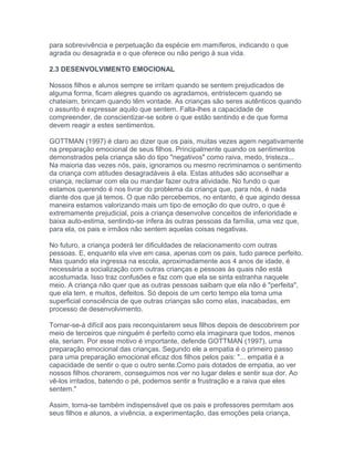 para sobrevivência e perpetuação da espécie em mamíferos, indicando o que
agrada ou desagrada e o que oferece ou não perigo à sua vida.
2.3 DESENVOLVIMENTO EMOCIONAL
Nossos filhos e alunos sempre se irritam quando se sentem prejudicados de
alguma forma, ficam alegres quando os agradamos, entristecem quando se
chateiam, brincam quando têm vontade. As crianças são seres autênticos quando
o assunto é expressar aquilo que sentem. Falta-lhes a capacidade de
compreender, de conscientizar-se sobre o que estão sentindo e de que forma
devem reagir a estes sentimentos.
GOTTMAN (1997) é claro ao dizer que os pais, muitas vezes agem negativamente
na preparação emocional de seus filhos. Principalmente quando os sentimentos
demonstrados pela criança são do tipo "negativos" como raiva, medo, tristeza...
Na maioria das vezes nós, pais, ignoramos ou mesmo recriminamos o sentimento
da criança com atitudes desagradáveis à ela. Estas atitudes são aconselhar a
criança, reclamar com ela ou mandar fazer outra atividade. No fundo o que
estamos querendo é nos livrar do problema da criança que, para nós, é nada
diante dos que já temos. O que não percebemos, no entanto, é que agindo dessa
maneira estamos valorizando mais um tipo de emoção do que outro, o que é
extremamente prejudicial, pois a criança desenvolve conceitos de inferioridade e
baixa auto-estima, sentindo-se ínfera às outras pessoas da família, uma vez que,
para ela, os pais e irmãos não sentem aquelas coisas negativas.
No futuro, a criança poderá ter dificuldades de relacionamento com outras
pessoas. E, enquanto ela vive em casa, apenas com os pais, tudo parece perfeito.
Mas quando ela ingressa na escola, aproximadamente aos 4 anos de idade, é
necessária a socialização com outras crianças e pessoas às quais não está
acostumada. Isso traz confusões e faz com que ela se sinta estranha naquele
meio. A criança não quer que as outras pessoas saibam que ela não é "perfeita",
que ela tem, e muitos, defeitos. Só depois de um certo tempo ela toma uma
superficial consciência de que outras crianças são como elas, inacabadas, em
processo de desenvolvimento.
Tornar-se-á difícil aos pais reconquistarem seus filhos depois de descobrirem por
meio de terceiros que ninguém é perfeito como ela imaginara que todos, menos
ela, seriam. Por esse motivo é importante, defende GOTTMAN (1997), uma
preparação emocional das crianças. Segundo ele a empatia é o primeiro passo
para uma preparação emocional eficaz dos filhos pelos pais: "... empatia é a
capacidade de sentir o que o outro sente.Como pais dotados de empatia, ao ver
nossos filhos chorarem, conseguimos nos ver no lugar deles e sentir sua dor. Ao
vê-los irritados, batendo o pé, podemos sentir a frustração e a raiva que eles
sentem."
Assim, torna-se também indispensável que os pais e professores permitam aos
seus filhos e alunos, a vivência, a experimentação, das emoções pela criança,
 