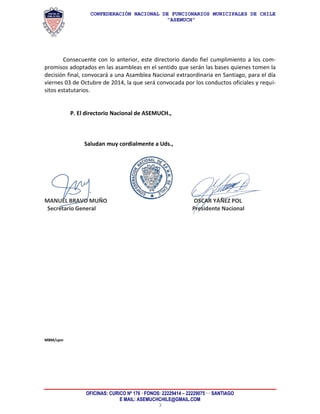 CONFEDERACIÓN NACIONAL DE FUNCIONARIOS MUNICIPALES DE CHILE 
“ASEMUCH” 
OFICINAS: CURICO Nº 176 · FONOS: 22229414 – 22229075 · · SANTIAGO 
E MAIL: ASEMUCHCHILE@GMAIL.COM 
3 
Consecuente con lo anterior, este directorio dando fiel cumplimiento a los com- promisos adoptados en las asambleas en el sentido que serán las bases quienes tomen la decisión final, convocará a una Asamblea Nacional extraordinaria en Santiago, para el día viernes 03 de Octubre de 2014, la que será convocada por los conductos oficiales y requi- sitos estatutarios. 
P. El directorio Nacional de ASEMUCH., 
Saludan muy cordialmente a Uds., 
MANUEL BRAVO MUÑO OSCAR YÁÑEZ POL 
Secretario General Presidente Nacional 
MBM/cpm 