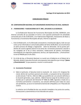 CONFEDERACIÓN NACIONAL DE FUNCIONARIOS MUNICIPALES DE CHILE 
“ASEMUCH” 
OFICINAS: CURICO Nº 176 · FONOS: 22229414 – 22229075 · · SANTIAGO 
E MAIL: ASEMUCHCHILE@GMAIL.COM 
1 
Santiago 22 de Septiembre de 2014 
COMUNICADO PÚBLICO 
DE: CONFEDERACIÓN NACIONAL DE FUNCIONARIOS MUNICIPALES DE CHILE, ASEMUCH 
A : FEDERACIONES Y ASOCIACIONES DE FF. MM., AFILIADAS A LA ASEMUCH. 
La Confederación Nacional de Funcionarios Municipales de Chile, ASEMUCH, ante diversas consultas de sus asociados en torno a una supuesta paralización de actividades convocada para el día 23.09.2014, a las Federaciones Regionales, Asociaciones de Bases y Funcionarias y Funcionarios Municipales del país, informa lo siguiente: 
1. Esta Confederación, no ha efectuado convocatoria a movilización alguna, toda vez que como ya fue informado en comunicado público de fecha 10.09.2014, nos encontramos en pleno proceso de dialogo y negociación sobre las demandas de los puntos pen- dientes de nuestra agenda salarial en los temas de: incremento previsional; solución a los rezagados de la ley al retiro voluntario; readecuación de plantas municipales; homologación de asignación profesional, técnica y de especialización; y financiamien- to de los PMGM para el año 2015. 
2. En el día de hoy, el Directorio Nacional, se reunió con el Gobierno en el Palacio de la Moneda, dónde el ejecutivo formuló una propuesta más especifica que incluye “plazos y financiamiento”, la que pasamos a resumir a continuación: 
A. Incremento Previsional: 
 Sobre el particular, el Ejecutivo tomó la resolución de enviar al H. Congreso Na- cional, dentro de la primera quincena de octubre, un proyecto de ley interpretati- vo del artículo 2° del D.L. 3501 de 1980, que posibilite dar una solución definitiva a la situación generada, y que, además, deberá hacerse cargo de los efectos ya pro- ducidos por la aplicación del Dictamen N° 8466 de 2008, logrando a través de su normativa permanente o transitoria, una solución definitiva para todos los casos aún pendientes, ya sea en la Contraloría General de la República o en Tribunales de Justicia. 
Lo anterior con la finalidad de dar una solución inmediata a los juicios de cuentas, transacciones y avenimientos en los tribunales de Justicia. 
 