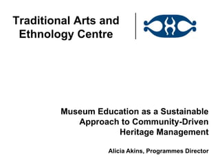 Traditional Arts and
 Ethnology Centre




         Museum Education as a Sustainable
            Approach to Community-Driven
                    Heritage Management

                   Alicia Akins, Programmes Director
 