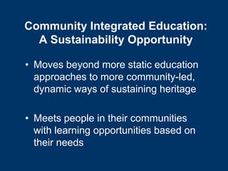 Community Integrated Education:
  A Sustainability Opportunity

• Moves beyond more static education
  approaches to more community-led,
  dynamic ways of sustaining heritage

• Meets people in their communities
  with learning opportunities based on
  their needs
 