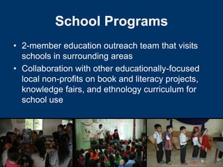 School Programs
• 2-member education outreach team that visits
  schools in surrounding areas
• Collaboration with other educationally-focused
  local non-profits on book and literacy projects,
  knowledge fairs, and ethnology curriculum for
  school use
 