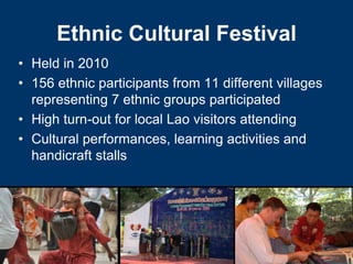 Ethnic Cultural Festival
• Held in 2010
• 156 ethnic participants from 11 different villages
  representing 7 ethnic groups participated
• High turn-out for local Lao visitors attending
• Cultural performances, learning activities and
  handicraft stalls
 
