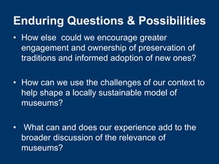 Enduring Questions & Possibilities
• How else could we encourage greater
  engagement and ownership of preservation of
  traditions and informed adoption of new ones?

• How can we use the challenges of our context to
  help shape a locally sustainable model of
  museums?

• What can and does our experience add to the
  broader discussion of the relevance of
  museums?
 