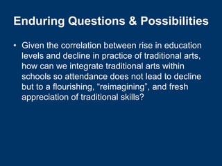 Enduring Questions & Possibilities
• Given the correlation between rise in education
  levels and decline in practice of traditional arts,
  how can we integrate traditional arts within
  schools so attendance does not lead to decline
  but to a flourishing, “reimagining”, and fresh
  appreciation of traditional skills?
 