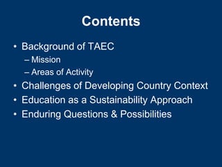 Contents
• Background of TAEC
  – Mission
  – Areas of Activity
• Challenges of Developing Country Context
• Education as a Sustainability Approach
• Enduring Questions & Possibilities
 