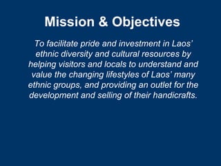 Mission & Objectives
  To facilitate pride and investment in Laos’
  ethnic diversity and cultural resources by
helping visitors and locals to understand and
 value the changing lifestyles of Laos’ many
ethnic groups, and providing an outlet for the
development and selling of their handicrafts.
 