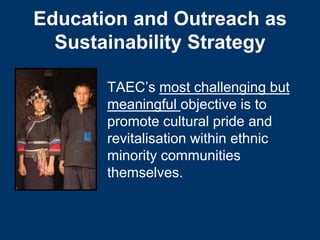 Education and Outreach as
  Sustainability Strategy

       TAEC’s most challenging but
       meaningful objective is to
       promote cultural pride and
       revitalisation within ethnic
       minority communities
       themselves.
 