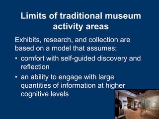 Limits of traditional museum
         activity areas
Exhibits, research, and collection are
based on a model that assumes:
• comfort with self-guided discovery and
  reflection
• an ability to engage with large
  quantities of information at higher
  cognitive levels
 