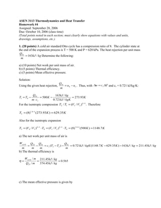 ASEN 3113 Thermodynamics and Heat Transfer
Homework #4
Assigned: September 28, 2006
Due: October 10, 2006 (class time)
(Total points noted in each section; must clearly show equations with values and units,
drawings, assumptions, etc.)
1. (20 points) A cold air standard Otto cycle has a compression ratio of 8. The cylinder state at
the end of the expansion process is T = 500 K and P = 620 kPa. The heat rejection per unit mass
kgkJ
m
Q
/16341
= Determine the following:
a) (10 points) Net work per unit mass of air.
b) (5 points) Thermal efficiency.
c) (5 points) Mean effective pressure.
Solution:
Using the given heat rejection, 14
41
uu
m
Q
−= . Thus, with Tcu v ∆=∆ and cv = 0.721 kJ/kg K:
K
kgKkJ
kgkJ
K
cm
Q
TT
v
93.273
/721.0
/163
50041
41 =−=
⋅
−=
For the isentropic compression .)/(/ 1
2112
−
= k
VVTT Therefore
KKT 35.629)93.273()8( 14.1
2 == −
Also for the isentropic expansion
KKTVVTVVT kk
7.1148)500()8()/()/( 14.1
4
1
214
1
343 ==⋅=⋅= −−−
a) The net work per unit mass of air is
kgkJkgkJKKkgKkJ
m
Q
TTc
m
Q
m
Q
m
W
v
cycle
/45.211/163)35.6297.1148(/721.0)( 41
23
4123
=−−=−−=−=
b) The thermal efficiency is
565.0
/45.374
/45.211
/
/
23
===
kgkJ
kgkJ
mQ
mWcycle
η
c) The mean effective pressure is given by
 
