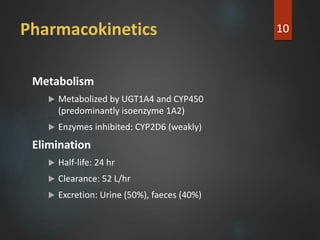 Pharmacokinetics
Metabolism
 Metabolized by UGT1A4 and CYP450
(predominantly isoenzyme 1A2)
 Enzymes inhibited: CYP2D6 (weakly)
Elimination
 Half-life: 24 hr
 Clearance: 52 L/hr
 Excretion: Urine (50%), faeces (40%)
10
 