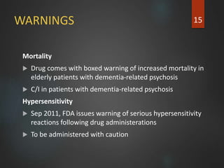 WARNINGS
Mortality
 Drug comes with boxed warning of increased mortality in
elderly patients with dementia-related psychosis
 C/I in patients with dementia-related psychosis
Hypersensitivity
 Sep 2011, FDA issues warning of serious hypersensitivity
reactions following drug administerations
 To be administered with caution
15
 