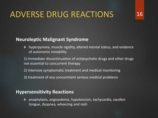 ADVERSE DRUG REACTIONS
Neuroleptic Malignant Syndrome
 hyperpyrexia, muscle rigidity, altered mental status, and evidence
of autonomic instability
1) immediate discontinuation of antipsychotic drugs and other drugs
not essential to concurrent therapy
2) intensive symptomatic treatment and medical monitoring
3) treatment of any concomitant serious medical problems
Hypersensitivity Reactions
 anaphylaxis, angioedema, hypotension, tachycardia, swollen
tongue, dyspnea, wheezing and rash
16
 