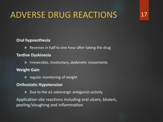 ADVERSE DRUG REACTIONS
Oral hypoesthesia
 Reverses in half to one hour after taking the drug
Tardive Dyskinesia
 irreversible, involuntary, dyskinetic movements
Weight Gain
 regular monitoring of weight
Orthostatic Hypotension
 Due to the α1-adrenergic antagonist activity
Application site reactions including oral ulcers, blisters,
peeling/sloughing and inflammation
17
 