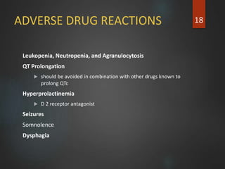 ADVERSE DRUG REACTIONS
Leukopenia, Neutropenia, and Agranulocytosis
QT Prolongation
 should be avoided in combination with other drugs known to
prolong QTc
Hyperprolactinemia
 D 2 receptor antagonist
Seizures
Somnolence
Dysphagia
18
 