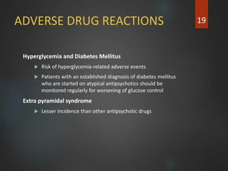 ADVERSE DRUG REACTIONS
Hyperglycemia and Diabetes Mellitus
 Risk of hyperglycemia-related adverse events
 Patients with an established diagnosis of diabetes mellitus
who are started on atypical antipsychotics should be
monitored regularly for worsening of glucose control
Extra pyramidal syndrome
 Lesser incidence than other antipsychotic drugs
19
 