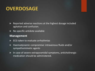 OVERDOSAGE
 Reported adverse reactions at the highest dosage included
agitation and confusion.
 No specific antidote available
Management
 ECG taken to evaluate arrhythmias
 Haemodynamic compromise: intravenous fluids and/or
sympathomimetic agents
 In case of severe extrapyramidal symptoms, anticholinergic
medication should be administered.
 