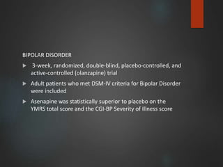 BIPOLAR DISORDER
 3-week, randomized, double-blind, placebo-controlled, and
active-controlled (olanzapine) trial
 Adult patients who met DSM-IV criteria for Bipolar Disorder
were included
 Asenapine was statistically superior to placebo on the
YMRS total score and the CGI-BP Severity of Illness score
 