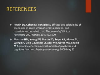 REFERENCES
 Potkin SG, Cohen M, Panagides J Efficacy and tolerability of
asenapine in acute schizophrenia: a placebo- and
risperidone-controlled trial. The Journal of Clinical
Psychiatry 2007 Oct;68(10):1492-500
 Marston HM, Young JW, Martin FD, Serpa KA, Moore CL,
Wong EH, Gold L, Meltzer LT, Azar MR, Geyer MA, Shahid
M Asenapine effects in animal models of psychosis and
cognitive function. Psychopharmacology 2009 May 22
 