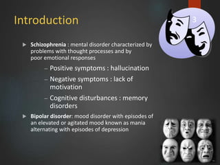 Introduction
 Schizophrenia : mental disorder characterized by
problems with thought processes and by
poor emotional responses
– Positive symptoms : hallucination
– Negative symptoms : lack of
motivation
– Cognitive disturbances : memory
disorders
 Bipolar disorder: mood disorder with episodes of
an elevated or agitated mood known as mania
alternating with episodes of depression
3
 