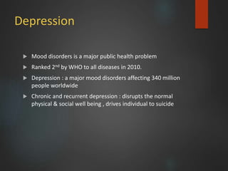 Depression
 Mood disorders is a major public health problem
 Ranked 2nd by WHO to all diseases in 2010.
 Depression : a major mood disorders affecting 340 million
people worldwide
 Chronic and recurrent depression : disrupts the normal
physical & social well being , drives individual to suicide
 