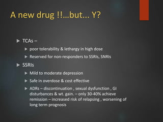 A new drug !!…but... Y?
 TCAs –
 poor tolerability & lethargy in high dose
 Reserved for non-responders to SSRIs, SNRIs
 SSRIs
 Mild to moderate depression
 Safe in overdose & cost effective
 ADRs – discontinuation , sexual dysfunction , GI
disturbances & wt. gain. – only 30-40% achieve
remission – increased risk of relapsing , worsening of
long term prognosis
 