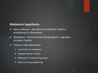 Melatonin hypothesis
 New evidence – disruption of circadian rhythm –
predisposes to depression
 Melatonin – hormone from pineal gland – regulates
circadian rhythm
 Patients with depression
 Low levels of melatonin
 Delayed onset of sleep
 Difficulty in maintaining sleep
 Early morning awakening
 