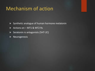 Mechanism of action
 Synthetic analogue of human hormone melatonin
 Actions on – MT1 & MT2 Rs
 Seratonin rs antagonists (5HT-2C)
 Neurogenesis
 