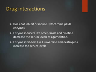 Drug interactions
 Does not inhibit or induce Cytochrome p450
enzymes
 Enzyme inducers like omeprazole and nicotine
decrease the serum levels of agomelatine.
 Enzyme inhibitors like Fluoxamine and oestrogens
increase the serum levels
 