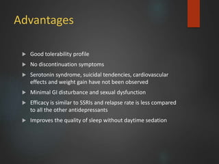 Advantages
 Good tolerability profile
 No discontinuation symptoms
 Serotonin syndrome, suicidal tendencies, cardiovascular
effects and weight gain have not been observed
 Minimal GI disturbance and sexual dysfunction
 Efficacy is similar to SSRIs and relapse rate is less compared
to all the other antidepressants
 Improves the quality of sleep without daytime sedation
 