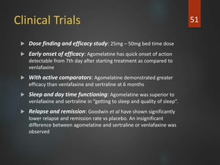 Clinical Trials
 Dose finding and efficacy study: 25mg – 50mg bed time dose
 Early onset of efficacy: Agomelatine has quick onset of action
detectable from 7th day after starting treatment as compared to
venlafaxine
 With active comparators: Agomelatine demonstrated greater
efficacy than venlafaxine and sertraline at 6 months
 Sleep and day time functioning: Agomelatine was superior to
venlafaxine and sertraline in “getting to sleep and quality of sleep”.
 Relapse and remission: Goodwin et al have shown significantly
lower relapse and remission rate vs placebo. An insignificant
difference between agomelatine and sertraline or venlafaxine was
observed
51
 