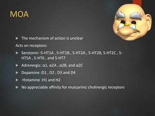 MOA
 The mechanism of action is unclear
Acts on receptors:
 Serotonin :5-HT1A , 5-HT1B , 5-HT2A , 5-HT2B, 5-HT2C , 5-
HT5A , 5-HT6 , and 5-HT7
 Adrenergic: α1, α2A , α2B, and α2C
 Dopamine :D1 , D2 , D3 and D4
 Histamine :H1 and H2
 No appreciable affinity for muscarinic cholinergic receptors
8
 
