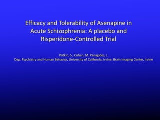 Efficacy and Tolerability of Asenapine in
         Acute Schizophrenia: A placebo and
             Risperidone-Controlled Trial

                            Potkin, S., Cohen, M. Panagides, J.
Dep. Psychiatry and Human Behavior, University of California, Irvine. Brain Imaging Center, Irvine
 