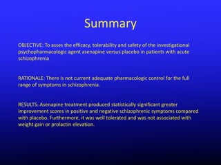 Summary
OBJECTIVE: To asses the efficacy, tolerability and safety of the investigational
psychopharmacologic agent asenapine versus placebo in patients with acute
schizophrenia


RATIONALE: There is not current adequate pharmacologic control for the full
range of symptoms in schizophrenia.


RESULTS: Asenapine treatment produced statistically significant greater
improvement scores in positive and negative schizophrenic symptoms compared
with placebo. Furthermore, it was well tolerated and was not associated with
weight gain or prolactin elevation.
 