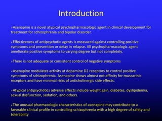 Introduction
Asenapine is a novel atypical psychopharmacologic agent in clinical development for
treatment for schizophrenia and bipolar disorder.

Effectiveness of antipsychotic agents is measured against controlling positive
symptoms and prevention or delay in relapse. All psychopharmacologic agent
ameliorate positive symptoms to varying degree but not completely.

   There is not adequate or consistent control of negative symptoms

Asenapine modulates activity at dopamine D2 receptors to control positive
symptoms of schizophrenia. Asenapine shows almost not affinity for muscarinic
receptors and have minimal risks of anticholinergic side effects.

Atypical antipsychotics adverse effects include weight gain, diabetes, dyslipidemia,
sexual dysfunction, sedation, and others.

The unusual pharmacologic characteristics of asenapine may contribute to a
favorable clinical profile in controlling schizophrenia with a high degree of safety and
tolerability
 